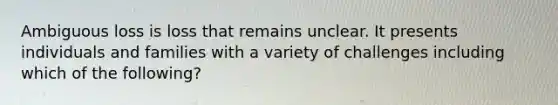 Ambiguous loss is loss that remains unclear. It presents individuals and families with a variety of challenges including which of the following?