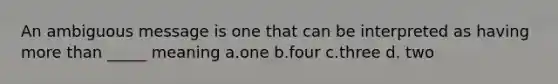 An ambiguous message is one that can be interpreted as having more than _____ meaning a.one b.four c.three d. two