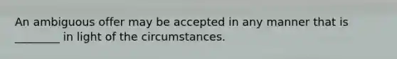 An ambiguous offer may be accepted in any manner that is ________ in light of the circumstances.