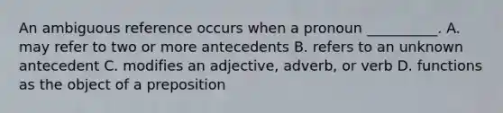 An ambiguous reference occurs when a pronoun __________. A. may refer to two or more antecedents B. refers to an unknown antecedent C. modifies an adjective, adverb, or verb D. functions as the object of a preposition