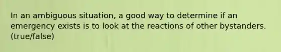 In an ambiguous situation, a good way to determine if an emergency exists is to look at the reactions of other bystanders. (true/false)