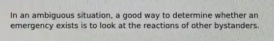 In an ambiguous situation, a good way to determine whether an emergency exists is to look at the reactions of other bystanders.