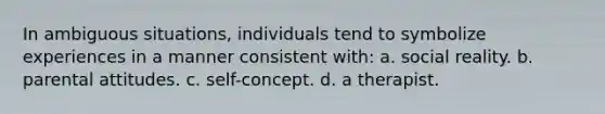 In ambiguous situations, individuals tend to symbolize experiences in a manner consistent with: a. social reality. b. parental attitudes. c. self-concept. d. a therapist.