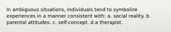 In ambiguous situations, individuals tend to symbolize experiences in a manner consistent with: a. social reality. b. parental attitudes. c. self-concept. d.a therapist.