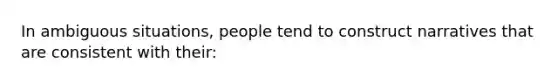 In ambiguous situations, people tend to construct narratives that are consistent with their: