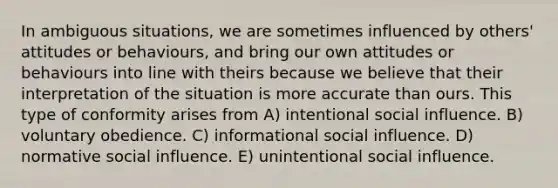 In ambiguous situations, we are sometimes influenced by others' attitudes or behaviours, and bring our own attitudes or behaviours into line with theirs because we believe that their interpretation of the situation is more accurate than ours. This type of conformity arises from A) intentional social influence. B) voluntary obedience. C) informational social influence. D) normative social influence. E) unintentional social influence.