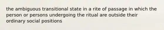 the ambiguous transitional state in a rite of passage in which the person or persons undergoing the ritual are outside their ordinary social positions