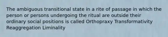 The ambiguous transitional state in a rite of passage in which the person or persons undergoing the ritual are outside their ordinary social positions is called Orthopraxy Transformativity Reaggregation Liminality