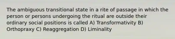 The ambiguous transitional state in a rite of passage in which the person or persons undergoing the ritual are outside their ordinary social positions is called A) Transformativity B) Orthopraxy C) Reaggregation D) Liminality