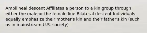 Ambilineal descent Affiliates a person to a kin group through either the male or the female line Bilateral descent Individuals equally emphasize their mother's kin and their father's kin (such as in mainstream U.S. society)