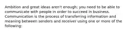 Ambition and great ideas aren't enough; you need to be able to communicate with people in order to succeed in business. Communication is the process of transferring information and meaning between senders and receiver using one or more of the following: