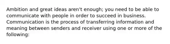 Ambition and great ideas aren't enough; you need to be able to communicate with people in order to succeed in business. Communication is the process of transferring information and meaning between senders and receiver using one or more of the following: