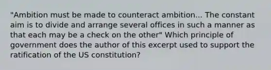 "Ambition must be made to counteract ambition... The constant aim is to divide and arrange several offices in such a manner as that each may be a check on the other" Which principle of government does the author of this excerpt used to support the ratification of the US constitution?