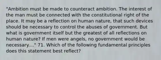 "Ambition must be made to counteract ambition. The interest of the man must be connected with the constitutional right of the place. It may be a reflection on human nature, that such devices should be necessary to control the abuses of government. But what is government itself but the greatest of all reflections on human nature? If men were angels, no government would be necessary...." 71. Which of the following fundamental principles does this statement best reflect?