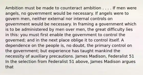 Ambition must be made to counteract ambition . . . . If men were angels, no government would be necessary. If angels were to govern men, neither external nor internal controls on government would be necessary. In framing a government which is to be administered by men over men, the great difficulty lies in this: you must first enable the government to control the governed; and in the next place oblige it to control itself. A dependence on the people is, no doubt, the primary control on the government; but experience has taught mankind the necessity of auxiliary precautions. James Madison, Federalist 51 In the selection from Federalist 51 above, James Madison argues that