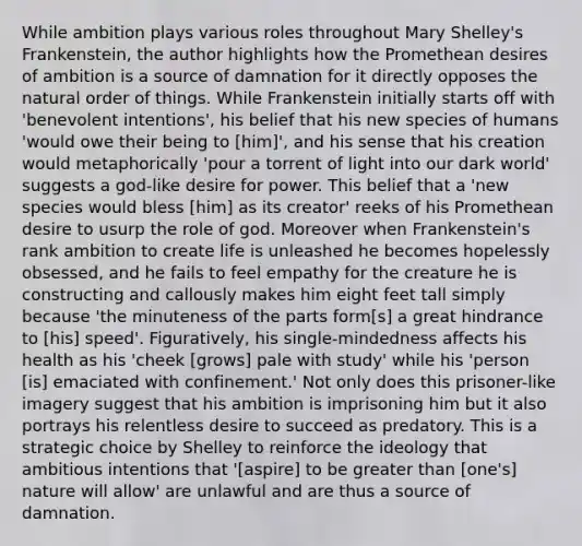 While ambition plays various roles throughout Mary Shelley's Frankenstein, the author highlights how the Promethean desires of ambition is a source of damnation for it directly opposes the natural order of things. While Frankenstein initially starts off with 'benevolent intentions', his belief that his new species of humans 'would owe their being to [him]', and his sense that his creation would metaphorically 'pour a torrent of light into our dark world' suggests a god-like desire for power. This belief that a 'new species would bless [him] as its creator' reeks of his Promethean desire to usurp the role of god. Moreover when Frankenstein's rank ambition to create life is unleashed he becomes hopelessly obsessed, and he fails to feel empathy for the creature he is constructing and callously makes him eight feet tall simply because 'the minuteness of the parts form[s] a great hindrance to [his] speed'. Figuratively, his single-mindedness affects his health as his 'cheek [grows] pale with study' while his 'person [is] emaciated with confinement.' Not only does this prisoner-like imagery suggest that his ambition is imprisoning him but it also portrays his relentless desire to succeed as predatory. This is a strategic choice by Shelley to reinforce the ideology that ambitious intentions that '[aspire] to be greater than [one's] nature will allow' are unlawful and are thus a source of damnation.