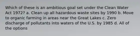 Which of these is an ambitious goal set under the Clean Water Act 1972? a. Clean up all hazardous waste sites by 1990 b. Move to organic farming in areas near the Great Lakes c. Zero discharge of pollutants into waters of the U.S. by 1985 d. All of the options