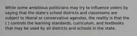 While some ambitious politicians may try to influence voters by saying that the state's school districts and classrooms are subject to liberal or conservative agendas, the reality is that the ( ) controls the learning standards, curriculum, and textbooks that may be used by all districts and schools in the state.