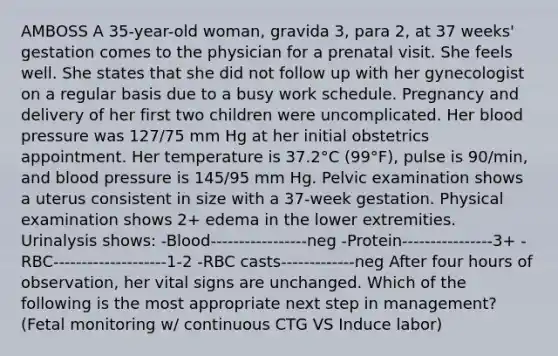 AMBOSS A 35-year-old woman, gravida 3, para 2, at 37 weeks' gestation comes to the physician for a prenatal visit. She feels well. She states that she did not follow up with her gynecologist on a regular basis due to a busy work schedule. Pregnancy and delivery of her first two children were uncomplicated. Her <a href='https://www.questionai.com/knowledge/kD0HacyPBr-blood-pressure' class='anchor-knowledge'>blood pressure</a> was 127/75 mm Hg at her initial obstetrics appointment. Her temperature is 37.2°C (99°F), pulse is 90/min, and blood pressure is 145/95 mm Hg. Pelvic examination shows a uterus consistent in size with a 37-week gestation. Physical examination shows 2+ edema in the lower extremities. Urinalysis shows: -Blood-----------------neg -Protein----------------3+ -RBC--------------------1-2 -RBC casts-------------neg After four hours of observation, her vital signs are unchanged. Which of the following is the most appropriate next step in management? (Fetal monitoring w/ continuous CTG VS Induce labor)