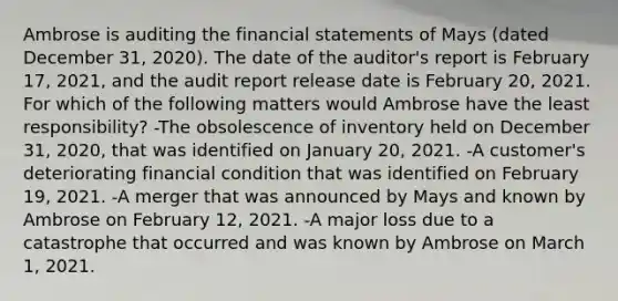 Ambrose is auditing the financial statements of Mays (dated December 31, 2020). The date of the auditor's report is February 17, 2021, and the audit report release date is February 20, 2021. For which of the following matters would Ambrose have the least responsibility? -The obsolescence of inventory held on December 31, 2020, that was identified on January 20, 2021. -A customer's deteriorating financial condition that was identified on February 19, 2021. -A merger that was announced by Mays and known by Ambrose on February 12, 2021. -A major loss due to a catastrophe that occurred and was known by Ambrose on March 1, 2021.