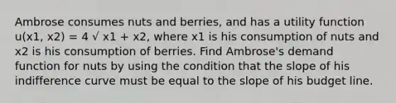 Ambrose consumes nuts and berries, and has a utility function u(x1, x2) = 4 √ x1 + x2, where x1 is his consumption of nuts and x2 is his consumption of berries. Find Ambrose's demand function for nuts by using the condition that the slope of his indifference curve must be equal to the slope of his budget line.