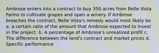 Ambrose enters into a contract to buy 350 acres from Belle Vista Farms to cultivate grapes and open a winery. If Ambrose breaches the contract, Belle Vista's remedy would most likely be a. a certain ratio of the amount that Ambrose expected to invest in the project. b. A percentage of Ambrose's unrealized profit c. The difference between the land's contract and market prices d. Specific performance