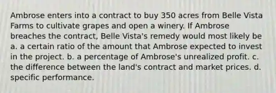 Ambrose enters into a contract to buy 350 acres from Belle Vista Farms to cultivate grapes and open a winery. If Ambrose breaches the contract, Belle Vista's remedy would most likely be a. ​a certain ratio of the amount that Ambrose expected to invest in the project. b. ​a percentage of Ambrose's unrealized profit. c. ​the difference between the land's contract and market prices. d. ​specific performance.