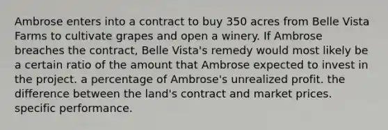 Ambrose enters into a contract to buy 350 acres from Belle Vista Farms to cultivate grapes and open a winery. If Ambrose breaches the contract, Belle Vista's remedy would most likely be ​a certain ratio of the amount that Ambrose expected to invest in the project. ​a percentage of Ambrose's unrealized profit. ​the difference between the land's contract and market prices. ​specific performance.