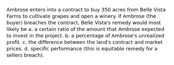 Ambrose enters into a contract to buy 350 acres from Belle Vista Farms to cultivate grapes and open a winery. If Ambrose (the buyer) breaches the contract, Belle Vista's remedy would most likely be a. a certain ratio of the amount that Ambrose expected to invest in the project. b. a percentage of Ambrose's unrealized profit. c. the difference between the land's contract and market prices. d. specific performance (this is equitable remedy for a sellers breach).