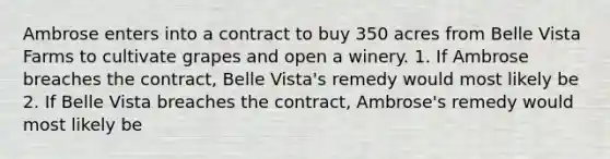 Ambrose enters into a contract to buy 350 acres from Belle Vista Farms to cultivate grapes and open a winery. 1. If Ambrose breaches the contract, Belle Vista's remedy would most likely be 2. If Belle Vista breaches the contract, Ambrose's remedy would most likely be