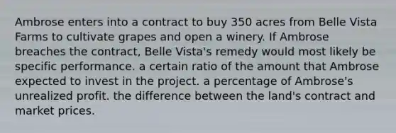 ​Ambrose enters into a contract to buy 350 acres from Belle Vista Farms to cultivate grapes and open a winery. If Ambrose breaches the contract, Belle Vista's remedy would most likely be ​specific performance. ​a certain ratio of the amount that Ambrose expected to invest in the project. ​a percentage of Ambrose's unrealized profit. ​the difference between the land's contract and market prices.