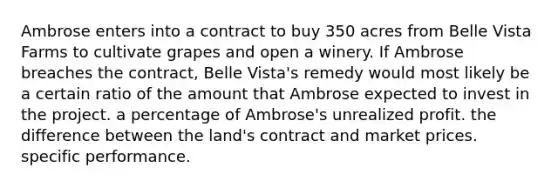 ​Ambrose enters into a contract to buy 350 acres from Belle Vista Farms to cultivate grapes and open a winery. If Ambrose breaches the contract, Belle Vista's remedy would most likely be ​a certain ratio of the amount that Ambrose expected to invest in the project. ​a percentage of Ambrose's unrealized profit. ​the difference between the land's contract and market prices. ​specific performance.