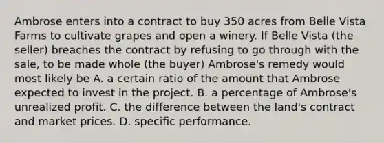 Ambrose enters into a contract to buy 350 acres from Belle Vista Farms to cultivate grapes and open a winery. If Belle Vista (the seller) breaches the contract by refusing to go through with the sale, to be made whole (the buyer) Ambrose's remedy would most likely be A. a certain ratio of the amount that Ambrose expected to invest in the project. B. a percentage of Ambrose's unrealized profit. C. the difference between the land's contract and market prices. D. specific performance.