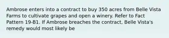 Ambrose enters into a contract to buy 350 acres from Belle Vista Farms to cultivate grapes and open a winery. Refer to Fact Pattern 19-B1. If Ambrose breaches the contract, Belle Vista's remedy would most likely be