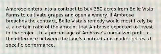 Ambrose enters into a contract to buy 350 acres from Belle Vista Farms to cultivate grapes and open a winery. If Ambrose breaches the contract, Belle Vista's remedy would most likely be a. a certain ratio of the amount that Ambrose expected to invest in the project. b. a percentage of Ambrose's unrealized profit. c. the difference between the land's contract and market prices. d. specific performance.