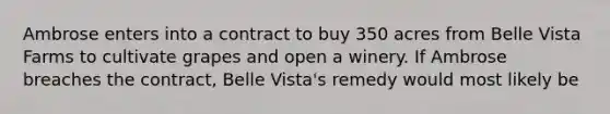 Ambrose enters into a contract to buy 350 acres from Belle Vista Farms to cultivate grapes and open a winery. If Ambrose breaches the contract, Belle Vista's remedy would most likely be