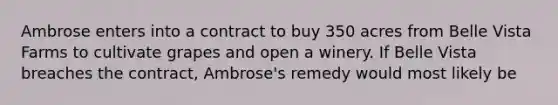 Ambrose enters into a contract to buy 350 acres from Belle Vista Farms to cultivate grapes and open a winery. If Belle Vista breaches the contract, Ambrose's remedy would most likely be