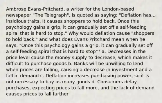 Ambrose Evans-Pritchard, a writer for the London-based newspaper "The Telegraph", is quoted as saying: "Deflation has... insidious traits. It causes shoppers to hold back. Once this psychology gains a grip, it can gradually set off a self-feeding spiral that is hard to stop." Why would deflation cause "shoppers to hold back," and what does Evans-Pritchard mean when he says, "Once this psychology gains a grip, it can gradually set off a self-feeding spiral that is hard to stop"? a. Decreases in the price level cause the money supply to decrease, which makes it difficult to purchase goods b. Banks will be unwilling to lend when prices are falling, causing a decrease in investment and a fall in demand c. Deflation increases purchasing power, so it is not necessary to buy as many goods d. Consumers delay purchases, expecting prices to fall more, and the lack of demand causes prices to fall further