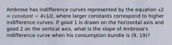 Ambrose has indifference curves represented by the equation 𝑥2 = 𝑐𝑜𝑛𝑠𝑡𝑎𝑛𝑡 − 4𝑥1⁄2, where larger constants correspond to higher indifference curves. If good 1 is drawn on the horizontal axis and good 2 on the vertical axis, what is the slope of Ambrose's indifference curve when his consumption bundle is (9, 19)?