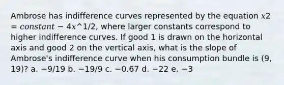 Ambrose has indifference curves represented by the equation 𝑥2 = 𝑐𝑜𝑛𝑠𝑡𝑎𝑛𝑡 − 4𝑥^1/2, where larger constants correspond to higher indifference curves. If good 1 is drawn on the horizontal axis and good 2 on the vertical axis, what is the slope of Ambrose's indifference curve when his consumption bundle is (9, 19)? a. −9/19 b. −19/9 c. −0.67 d. −22 e. −3