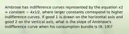 Ambrose has indifference curves represented by the equation x2 = constant − 4x1⁄2, where larger constants correspond to higher indifference curves. If good 1 is drawn on the horizontal axis and good 2 on the vertical axis, what is the slope of Ambrose's indifference curve when his consumption bundle is (9, 19)?