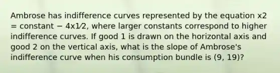 Ambrose has indifference curves represented by the equation x2 = constant − 4x1⁄2, where larger constants correspond to higher indifference curves. If good 1 is drawn on the horizontal axis and good 2 on the vertical axis, what is the slope of Ambrose's indifference curve when his consumption bundle is (9, 19)?