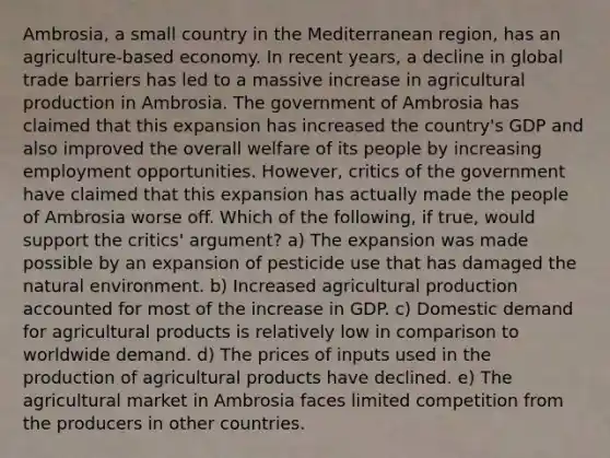 Ambrosia, a small country in the Mediterranean region, has an agriculture-based economy. In recent years, a decline in global trade barriers has led to a massive increase in agricultural production in Ambrosia. The government of Ambrosia has claimed that this expansion has increased the country's GDP and also improved the overall welfare of its people by increasing employment opportunities. However, critics of the government have claimed that this expansion has actually made the people of Ambrosia worse off. Which of the following, if true, would support the critics' argument? a) The expansion was made possible by an expansion of pesticide use that has damaged the natural environment. b) Increased agricultural production accounted for most of the increase in GDP. c) Domestic demand for agricultural products is relatively low in comparison to worldwide demand. d) The prices of inputs used in the production of agricultural products have declined. e) The agricultural market in Ambrosia faces limited competition from the producers in other countries.