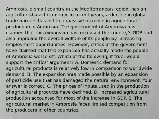 ​Ambrosia, a small country in the Mediterranean​ region, has an​ agriculture-based economy. In recent​ years, a decline in global trade barriers has led to a massive increase in agricultural production in Ambrosia. The government of Ambrosia has claimed that this expansion has increased the​ country's GDP and also improved the overall welfare of its people by increasing employment opportunities.​ However, critics of the government have claimed that this expansion has actually made the people of Ambrosia worse off. Which of the​ following, if​ true, would support the​ critics' argument? A. Domestic demand for agricultural products is relatively low in comparison to worldwide demand. B. The expansion was made possible by an expansion of pesticide use that has damaged the natural environment. Your answer is correct. C. The prices of inputs used in the production of agricultural products have declined. D. Increased agricultural production accounted for most of the increase in GDP. E. The agricultural market in Ambrosia faces limited competition from the producers in other countries.