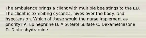 The ambulance brings a client with multiple bee stings to the ED. The client is exhibiting dyspnea, hives over the body, and hypotension. Which of these would the nurse implement as priority? A. Epinephrine B. Albuterol Sulfate C. Dexamethasone D. Diphenhydramine