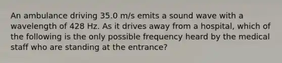 An ambulance driving 35.0 m/s emits a sound wave with a wavelength of 428 Hz. As it drives away from a hospital, which of the following is the only possible frequency heard by the medical staff who are standing at the entrance?