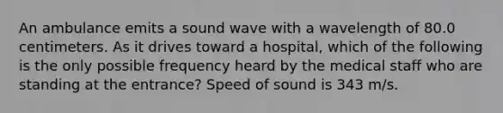 An ambulance emits a sound wave with a wavelength of 80.0 centimeters. As it drives toward a hospital, which of the following is the only possible frequency heard by the medical staff who are standing at the entrance? Speed of sound is 343 m/s.