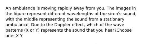 An ambulance is moving rapidly away from you. The images in the figure represent different wavelengths of the siren's sound, with the middle representing the sound from a stationary ambulance. Due to the Doppler effect, which of the wave patterns (X or Y) represents the sound that you hear?Choose one: X Y