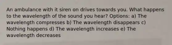 An ambulance with it siren on drives towards you. What happens to the wavelength of the sound you hear? Options: a) The wavelength compresses b) The wavelength disappears c) Nothing happens d) The wavelength increases e) The wavelength decreases