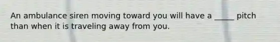 An ambulance siren moving toward you will have a _____ pitch than when it is traveling away from you.